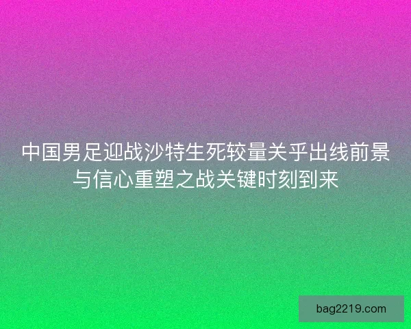 中国男足迎战沙特生死较量关乎出线前景与信心重塑之战关键时刻到来