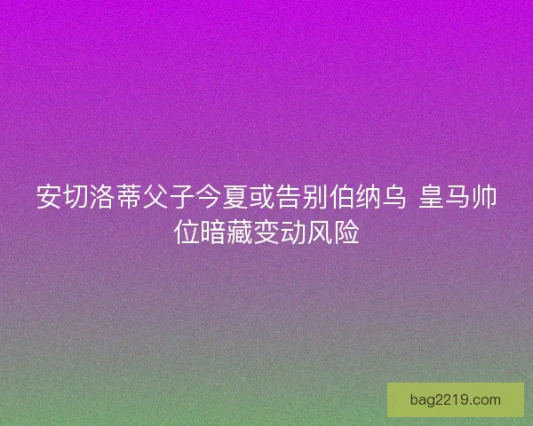 安切洛蒂父子今夏或告别伯纳乌 皇马帅位暗藏变动风险