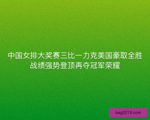 中国女排大奖赛三比一力克美国豪取全胜战绩强势登顶再夺冠军荣耀