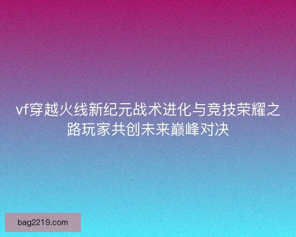 vf穿越火线新纪元战术进化与竞技荣耀之路玩家共创未来巅峰对决